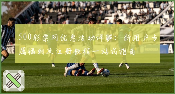 500彩票网优惠活动详解:新用户专属福利及注册教程一站式指南