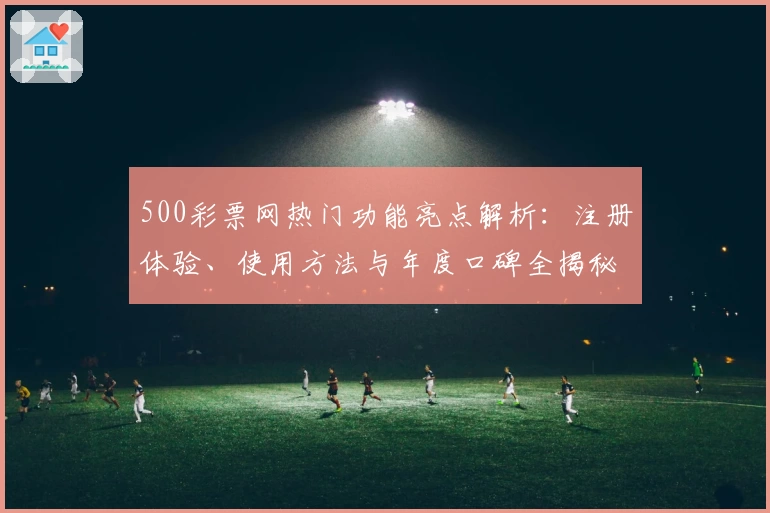 500彩票网热门功能亮点解析：注册体验、使用方法与年度口碑全揭秘