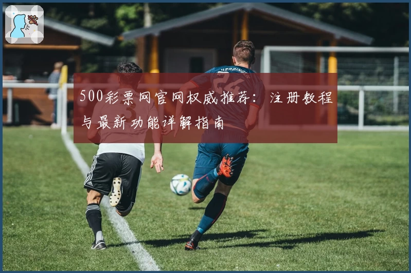 500彩票网官网权威推荐：注册教程与最新功能详解指南