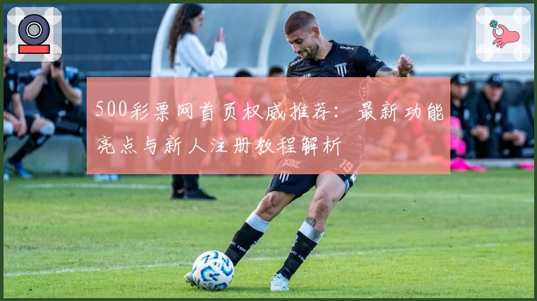 500彩票网首页权威推荐:最新功能亮点与新人注册教程解析