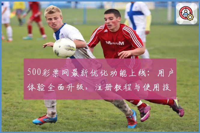 500彩票网最新优化功能上线：用户体验全面升级，注册教程与使用技巧全解析！