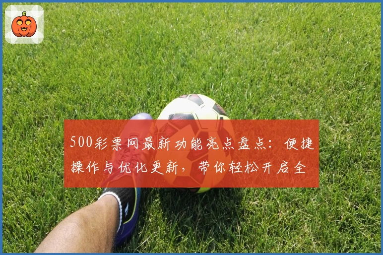 500彩票网最新功能亮点盘点：便捷操作与优化更新，带你轻松开启全新体验
