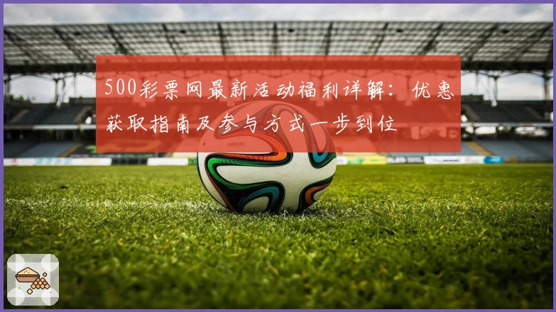 500彩票网最新活动福利详解:优惠获取指南及参与方式一步到位