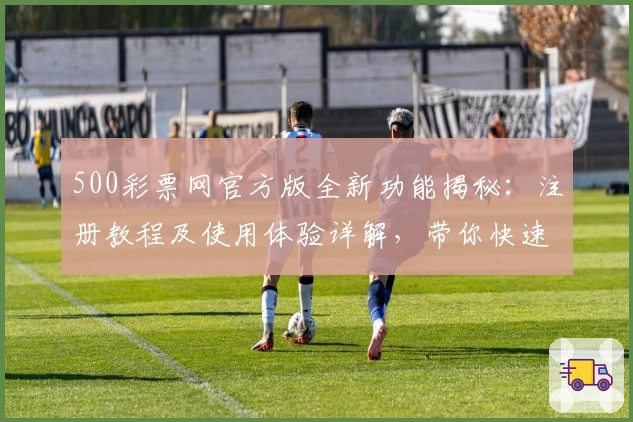 500彩票网官方版全新功能揭秘：注册教程及使用体验详解，带你快速玩转线上服务
