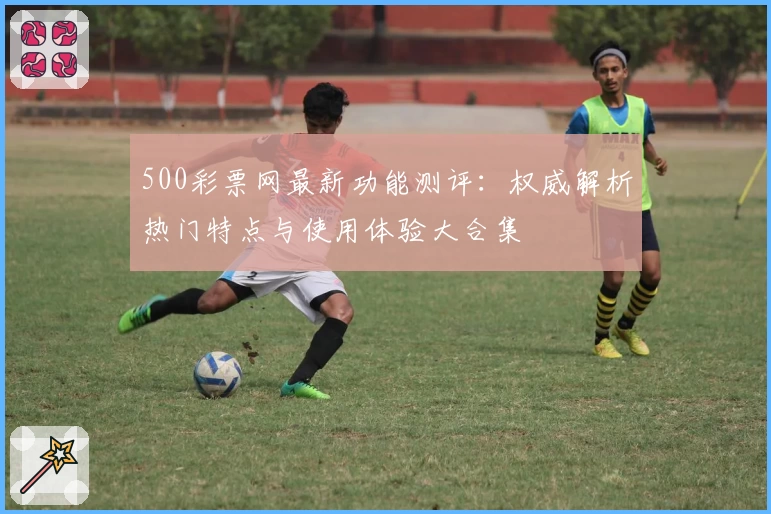 500彩票网最新功能测评：权威解析热门特点与使用体验大合集