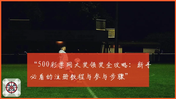 “500彩票网大奖领奖全攻略:新手必看的注册教程与参与步骤”