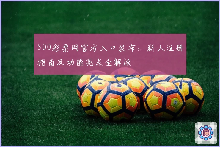 500彩票网官方入口发布，新人注册指南及功能亮点全解读