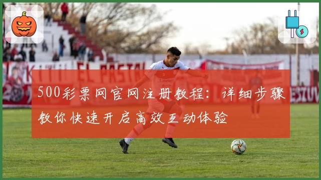 500彩票网官网注册教程：详细步骤教你快速开启高效互动体验