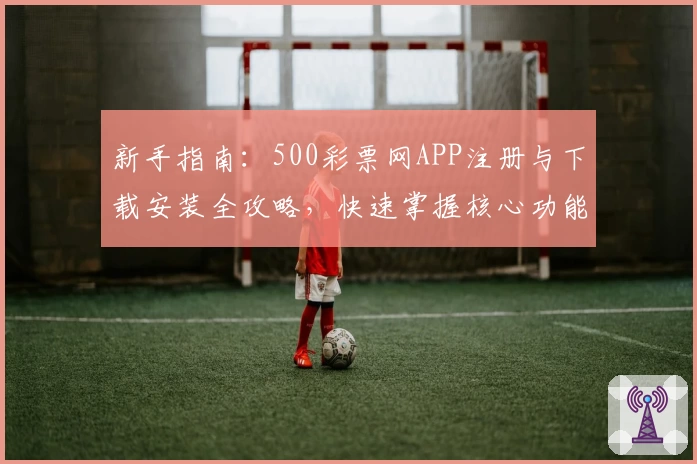 新手指南：500彩票网APP注册与下载安装全攻略，快速掌握核心功能亮点