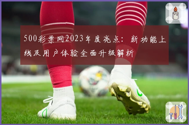 500彩票网2023年度亮点：新功能上线及用户体验全面升级解析