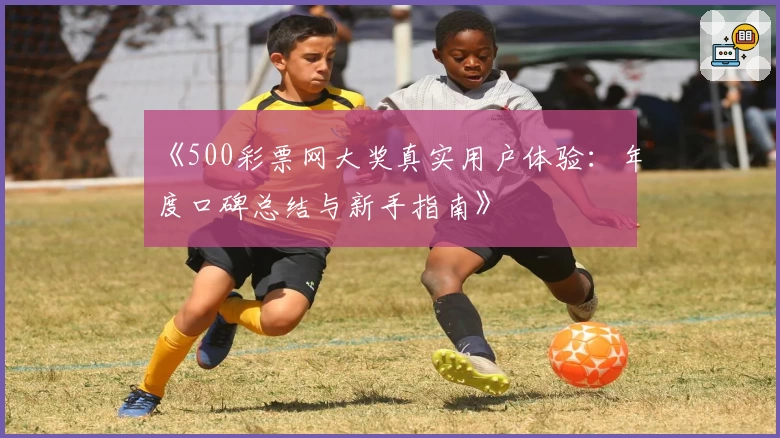 《500彩票网大奖真实用户体验：年度口碑总结与新手指南》