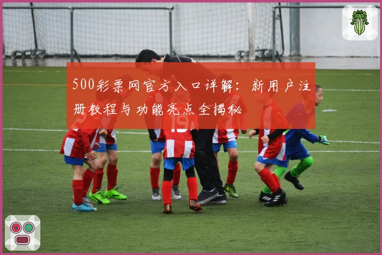500彩票网官方入口详解：新用户注册教程与功能亮点全揭秘